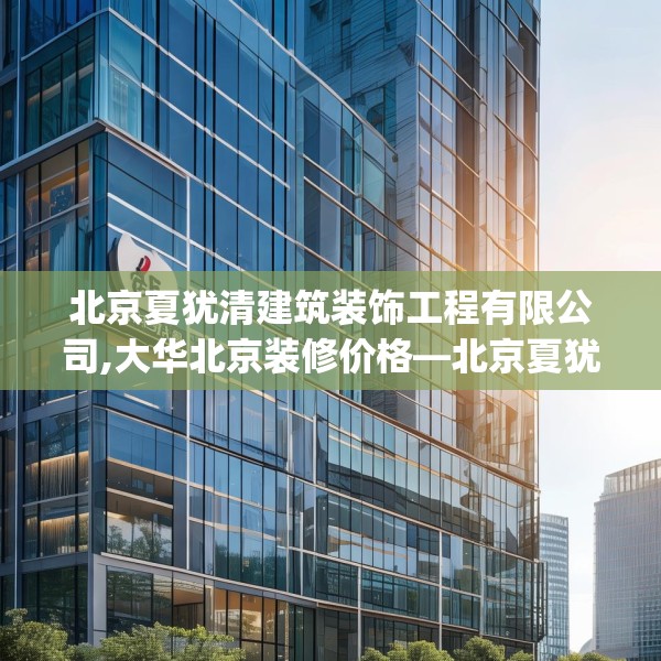 北京夏犹清建筑装饰工程有限公司,大华北京装修价格—北京夏犹清建筑装饰工程有限公司147.a23b24c27fgy.34uyk