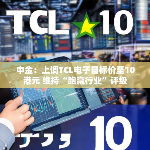 中金：上调TCL电子目标价至10港元 维持“跑赢行业”评级