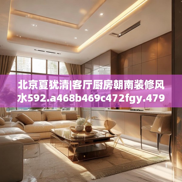 北京夏犹清|客厅厨房朝南装修风水592.a468b469c472fgy.479dewqe