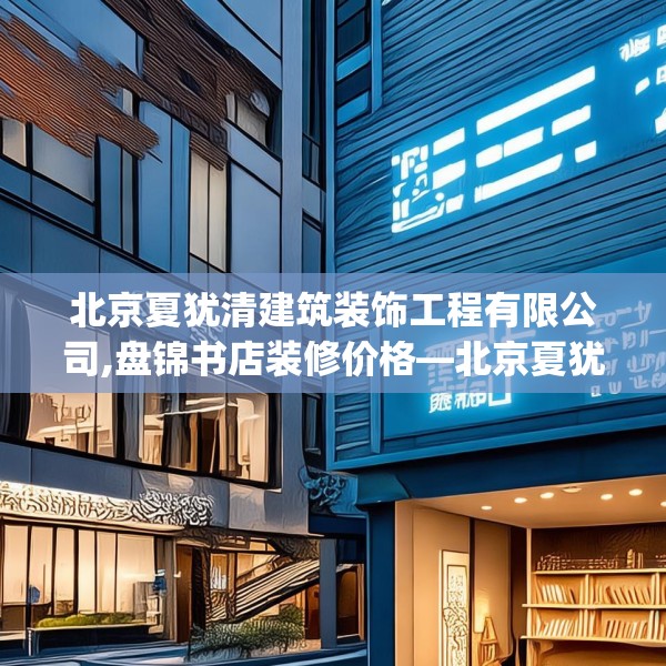 北京夏犹清建筑装饰工程有限公司,盘锦书店装修价格—北京夏犹清建筑装饰工程有限公司381.a257b258c261fgy.268uyk