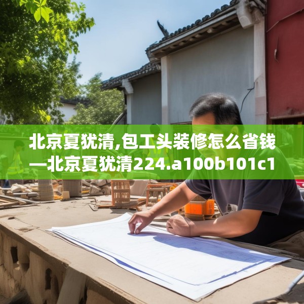 北京夏犹清,包工头装修怎么省钱—北京夏犹清224.a100b101c104fgy.111wew