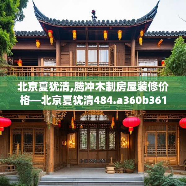 北京夏犹清,腾冲木制房屋装修价格—北京夏犹清484.a360b361c364fgy.371dewqe