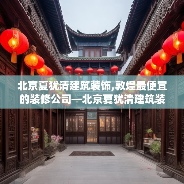 北京夏犹清建筑装饰,敦煌最便宜的装修公司—北京夏犹清建筑装饰445.a321b322c325fgy.332poiy