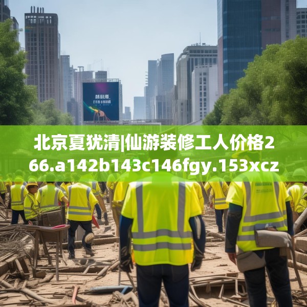 北京夏犹清|仙游装修工人价格266.a142b143c146fgy.153xczxv