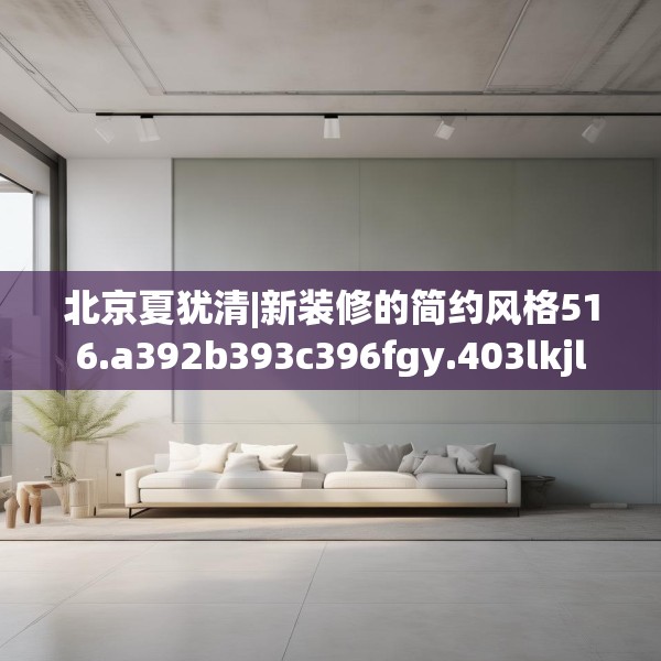 北京夏犹清|新装修的简约风格516.a392b393c396fgy.403lkjl