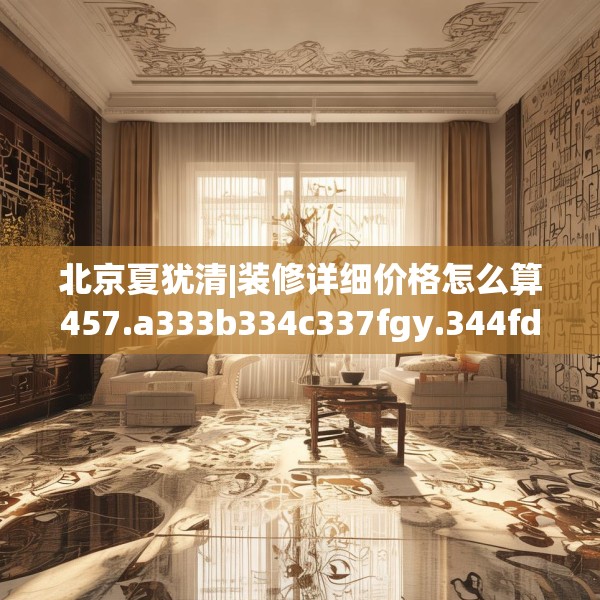 北京夏犹清|装修详细价格怎么算457.a333b334c337fgy.344fdsfds
