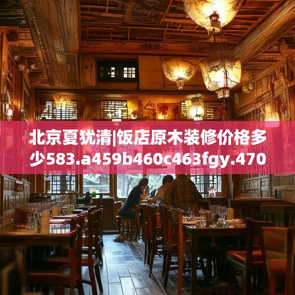 北京夏犹清|饭店原木装修价格多少583.a459b460c463fgy.470fdsfds
