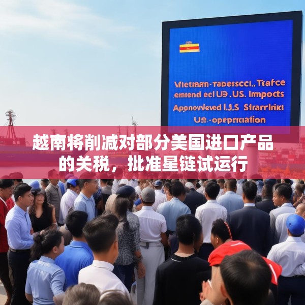 越南将削减对部分美国进口产品的关税，批准星链试运行
