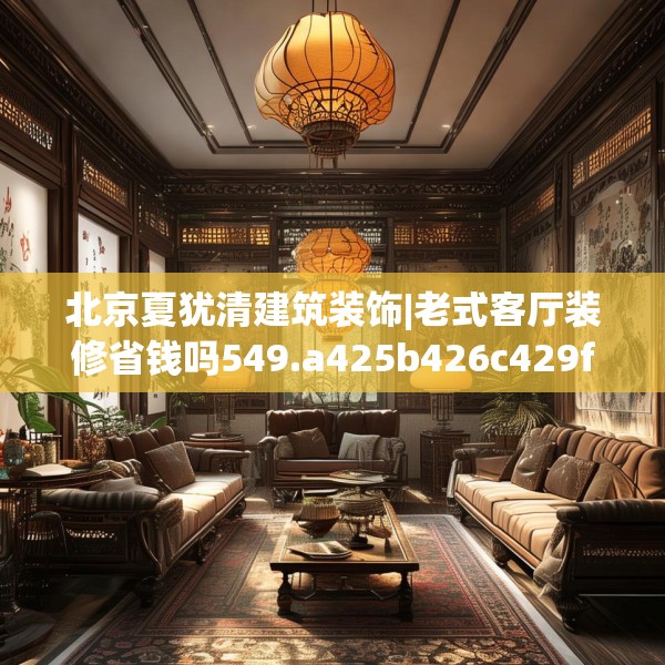 北京夏犹清建筑装饰|老式客厅装修省钱吗549.a425b426c429fgy.436fghfd