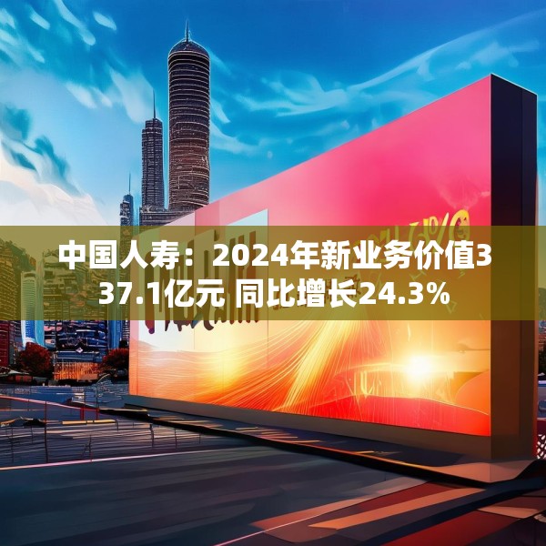 中国人寿：2024年新业务价值337.1亿元 同比增长24.3%