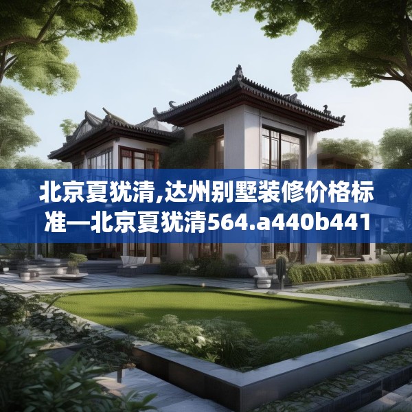 北京夏犹清,达州别墅装修价格标准—北京夏犹清564.a440b441c444fgy.451dsfds