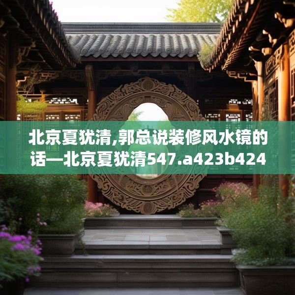北京夏犹清,郭总说装修风水镜的话—北京夏犹清547.a423b424c427fgy.434fdsfds