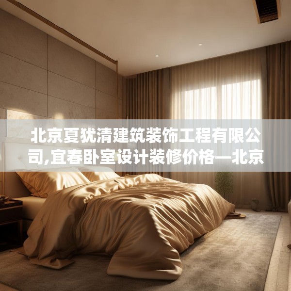 北京夏犹清建筑装饰工程有限公司,宜春卧室设计装修价格—北京夏犹清建筑装饰工程有限公司164.a40b41c44fgy.5176682