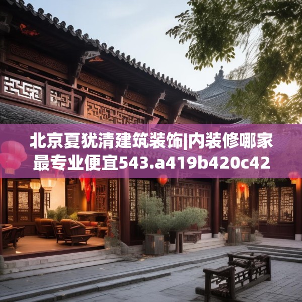 北京夏犹清建筑装饰|内装修哪家最专业便宜543.a419b420c423fgy.430uyk