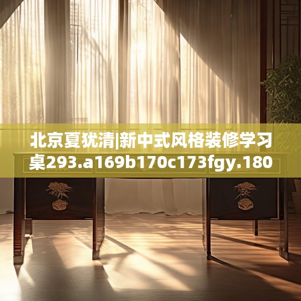 北京夏犹清|新中式风格装修学习桌293.a169b170c173fgy.180fds