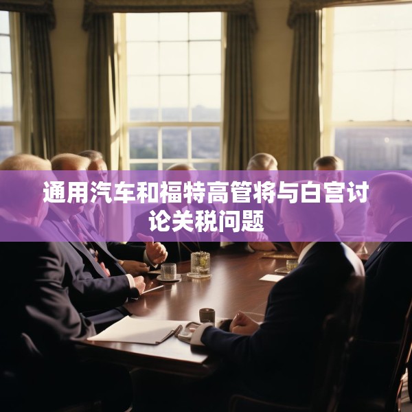 通用汽车和福特高管将与白宫讨论关税问题