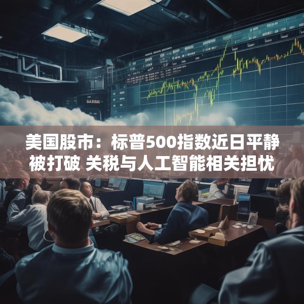 美国股市：标普500指数近日平静被打破 关税与人工智能相关担忧重燃