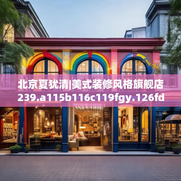 北京夏犹清|美式装修风格旗舰店239.a115b116c119fgy.126fds