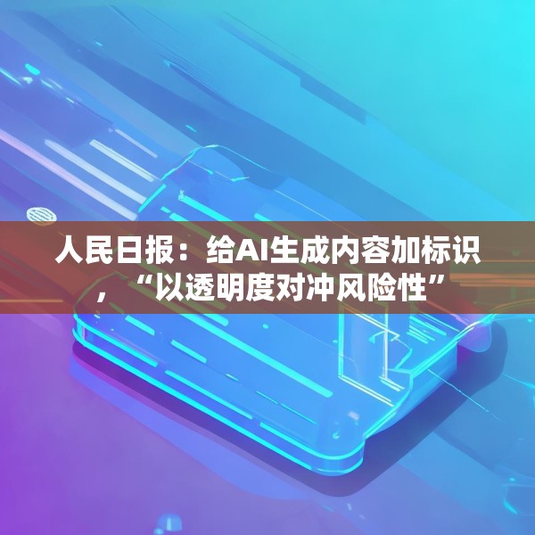 人民日报：给AI生成内容加标识，“以透明度对冲风险性”