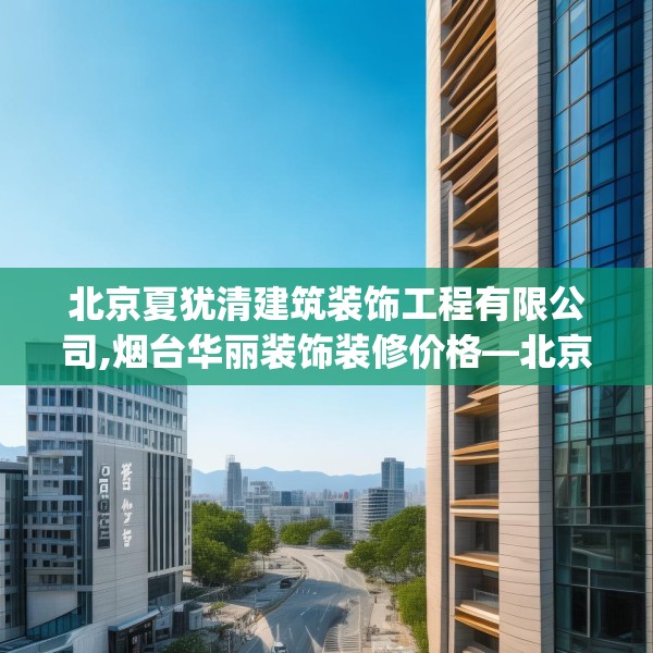北京夏犹清建筑装饰工程有限公司,烟台华丽装饰装修价格—北京夏犹清建筑装饰工程有限公司363.a239b240c243fgy.250uyk