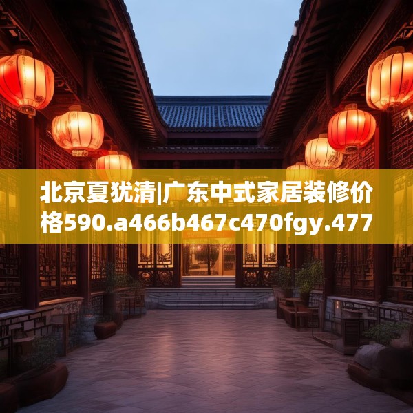 北京夏犹清|广东中式家居装修价格590.a466b467c470fgy.477xczxv
