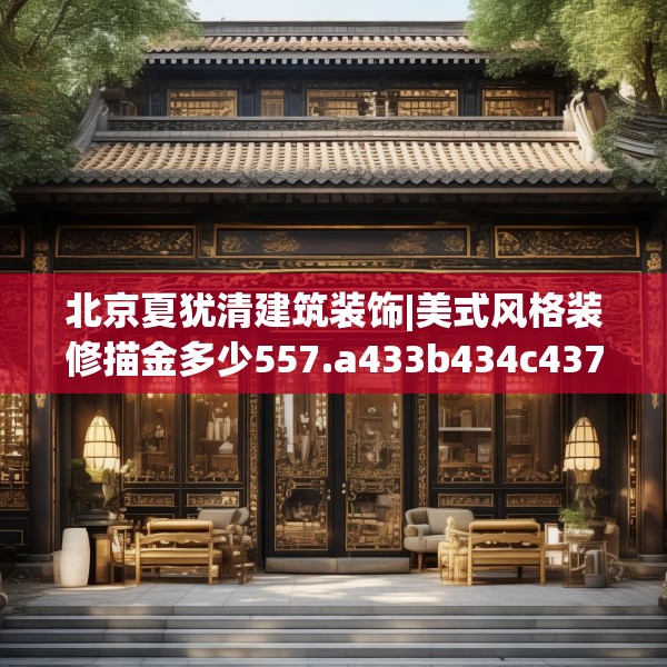北京夏犹清建筑装饰|美式风格装修描金多少557.a433b434c437fgy.444bnbn