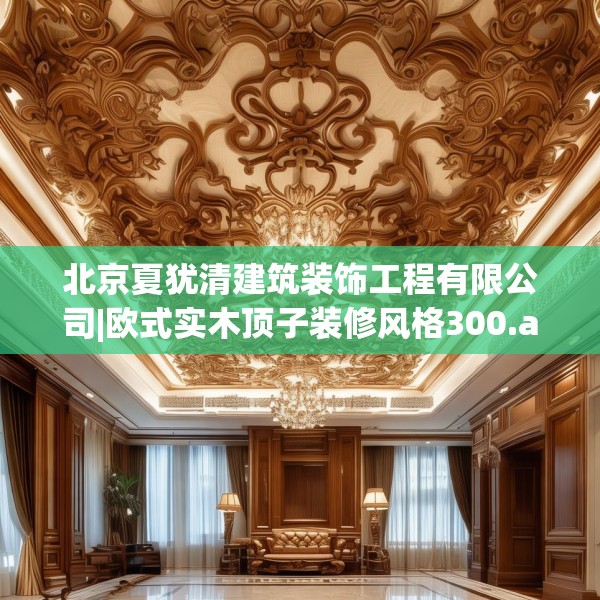 北京夏犹清建筑装饰工程有限公司|欧式实木顶子装修风格300.a176b177c180fgy.187lkjl