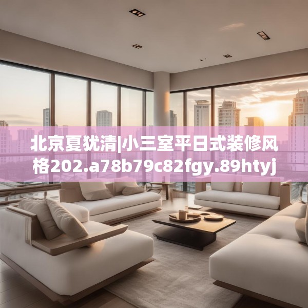 北京夏犹清|小三室平日式装修风格202.a78b79c82fgy.89htyj