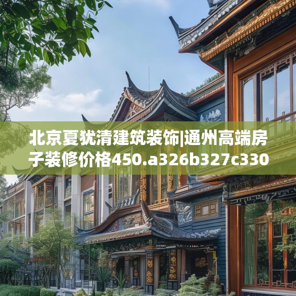 北京夏犹清建筑装饰|通州高端房子装修价格450.a326b327c330fgy.337nbn