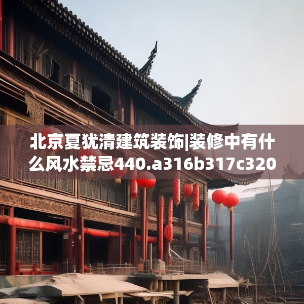 北京夏犹清建筑装饰|装修中有什么风水禁忌440.a316b317c320fgy.327wew