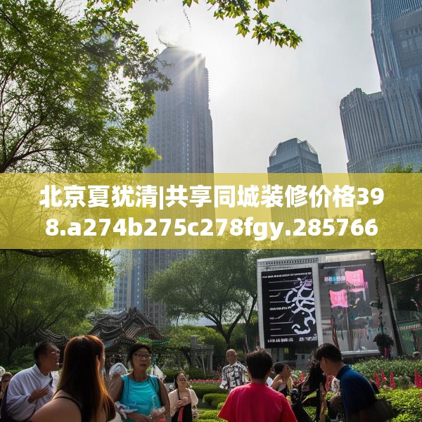 北京夏犹清|共享同城装修价格398.a274b275c278fgy.28576669