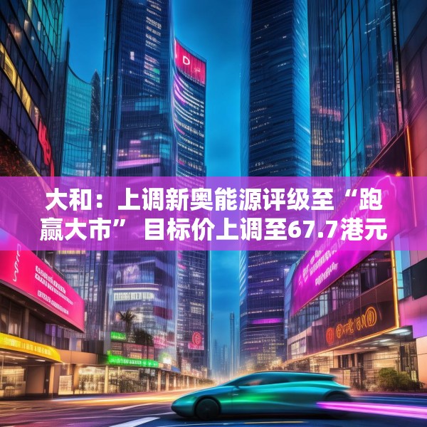 大和：上调新奥能源评级至“跑赢大市” 目标价上调至67.7港元