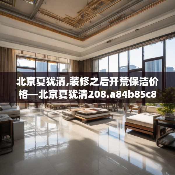 北京夏犹清,装修之后开荒保洁价格—北京夏犹清208.a84b85c88fgy.95sdA