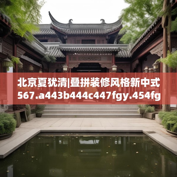 北京夏犹清|叠拼装修风格新中式567.a443b444c447fgy.454fghfd