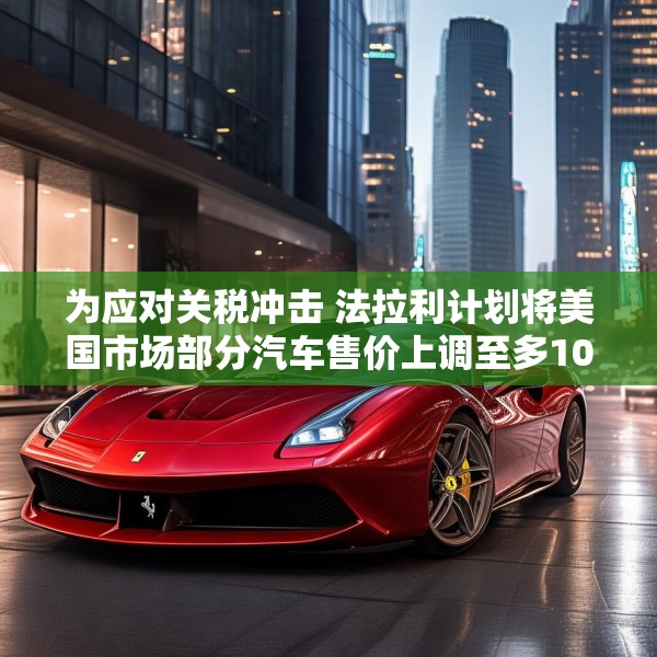 为应对关税冲击 法拉利计划将美国市场部分汽车售价上调至多10%