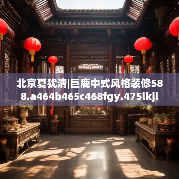 北京夏犹清|巨鹿中式风格装修588.a464b465c468fgy.475lkjl