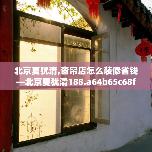 北京夏犹清,窗帘店怎么装修省钱—北京夏犹清188.a64b65c68fgy.75wew
