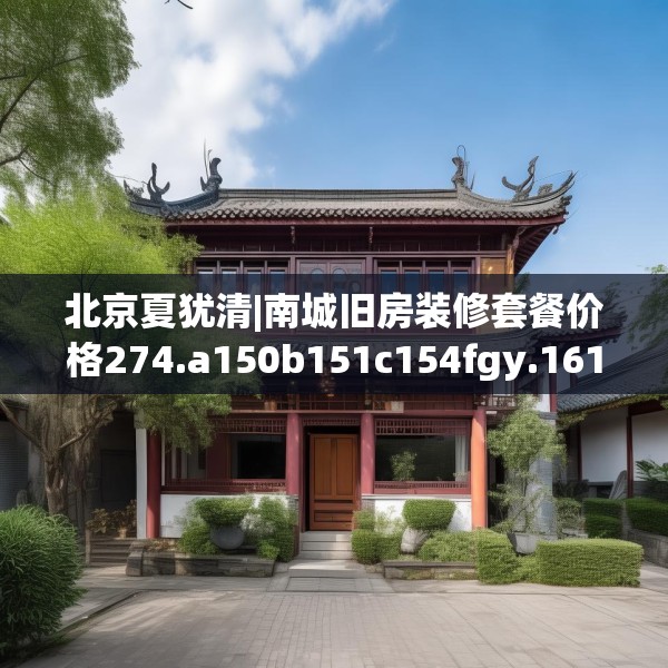 北京夏犹清|南城旧房装修套餐价格274.a150b151c154fgy.161htyj