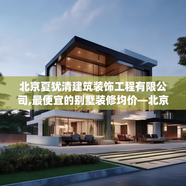 北京夏犹清建筑装饰工程有限公司,最便宜的别墅装修均价—北京夏犹清建筑装饰工程有限公司130.a6b7c10fgy.17htyj