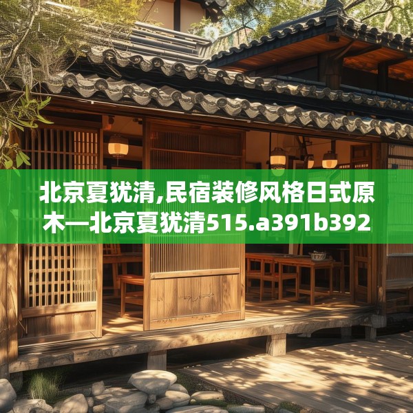 北京夏犹清,民宿装修风格日式原木—北京夏犹清515.a391b392c395fgy.402cvcx