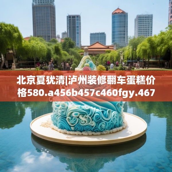 北京夏犹清|泸州装修翻车蛋糕价格580.a456b457c460fgy.467htyj