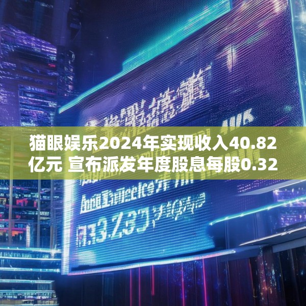 猫眼娱乐2024年实现收入40.82亿元 宣布派发年度股息每股0.32港元