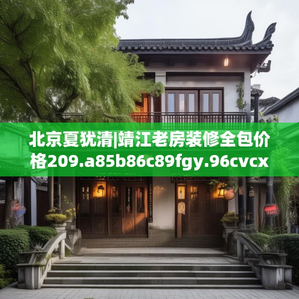 北京夏犹清|靖江老房装修全包价格209.a85b86c89fgy.96cvcx