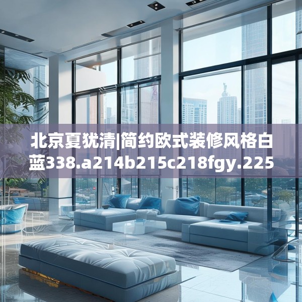 北京夏犹清|简约欧式装修风格白蓝338.a214b215c218fgy.225xczxv