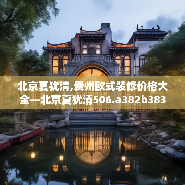 北京夏犹清,贵州欧式装修价格大全—北京夏犹清506.a382b383c386fgy.39376663