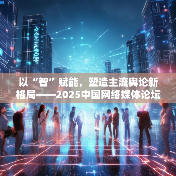 以“智”赋能，塑造主流舆论新格局——2025中国网络媒体论坛综述