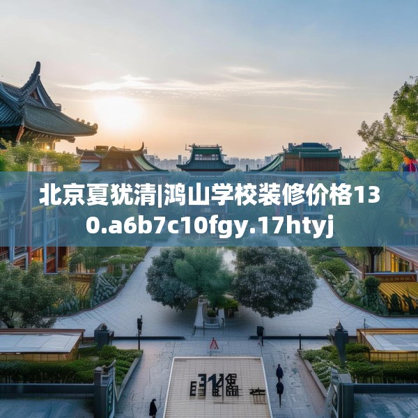 北京夏犹清|鸿山学校装修价格130.a6b7c10fgy.17htyj