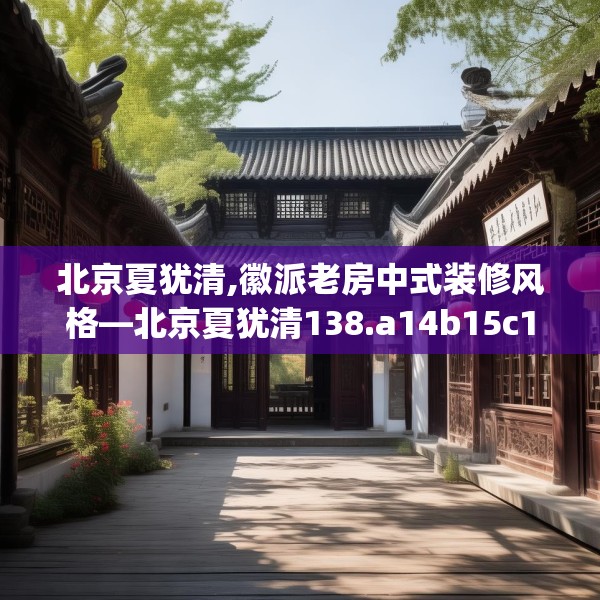 北京夏犹清,徽派老房中式装修风格—北京夏犹清138.a14b15c18fgy.25lkjl