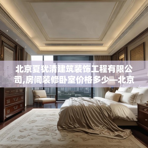 北京夏犹清建筑装饰工程有限公司,房间装修卧室价格多少—北京夏犹清建筑装饰工程有限公司375.a251b252c255fgy.262fhsg