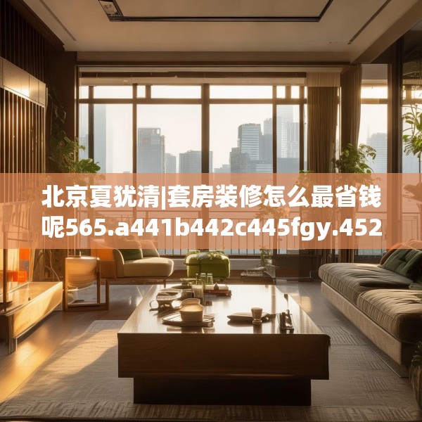北京夏犹清|套房装修怎么最省钱呢565.a441b442c445fgy.452fdsfds
